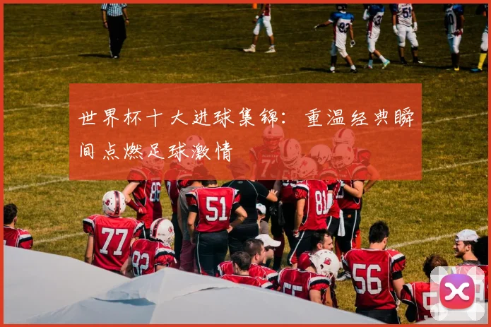 世界杯十大进球集锦：重温经典瞬间点燃足球激情