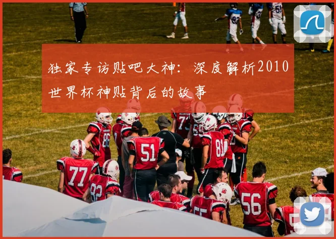 独家专访贴吧大神：深度解析2010世界杯神贴背后的故事