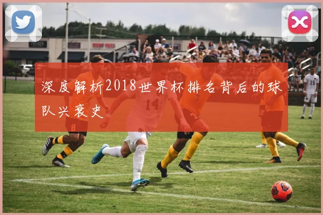 深度解析2018世界杯排名背后的球队兴衰史